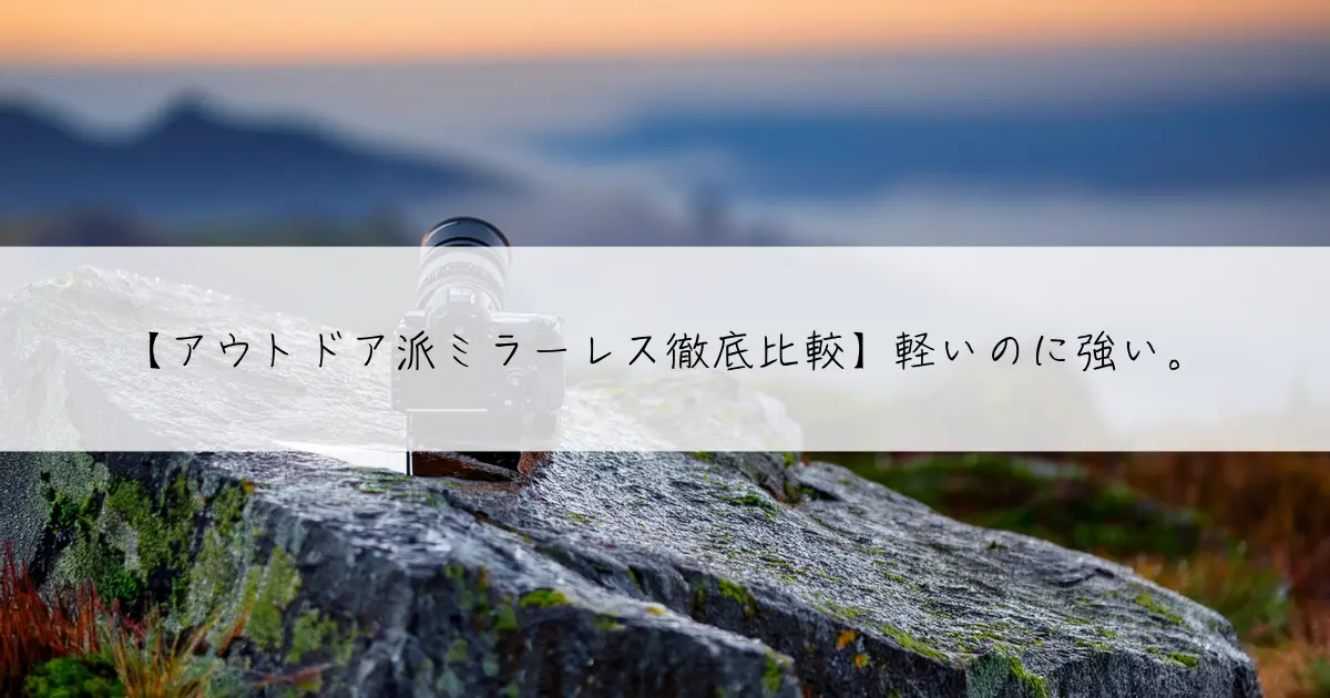 【アウトドア派ミラーレス徹底比較】軽いのに強い。