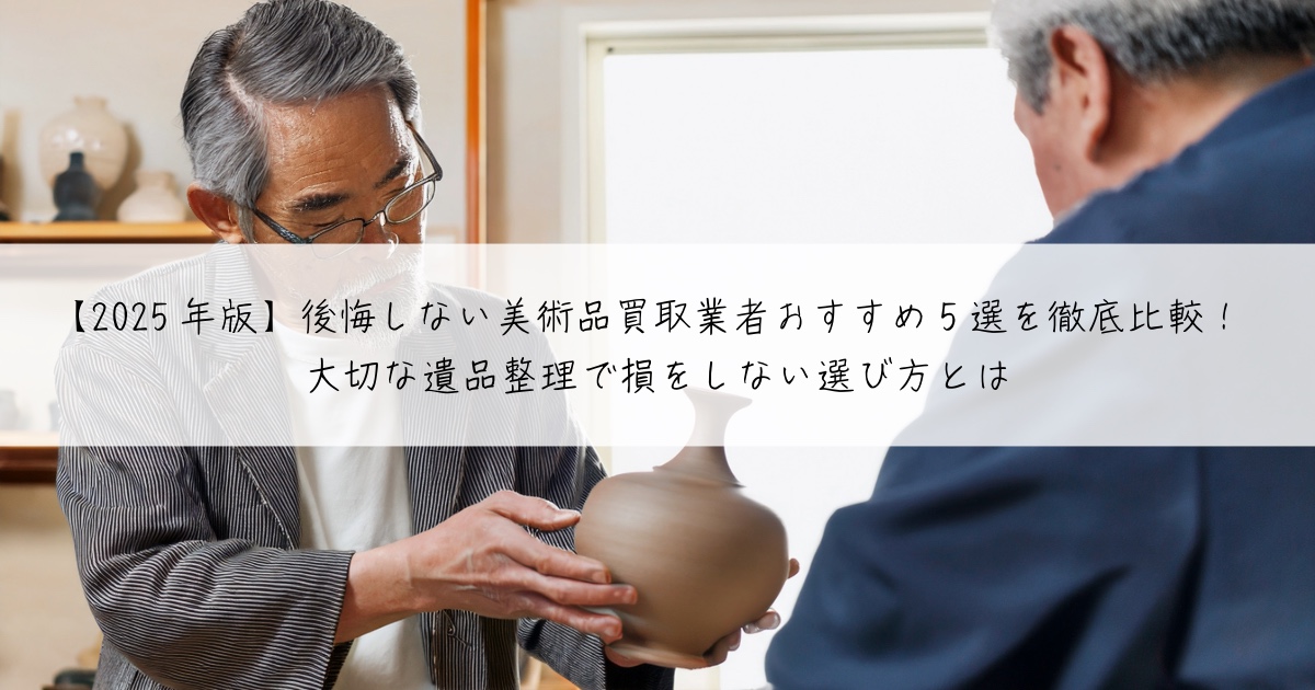 【2025年版】後悔しない美術品買取業者おすすめ5選を徹底比較！大切な遺品整理で損をしない選び方とは