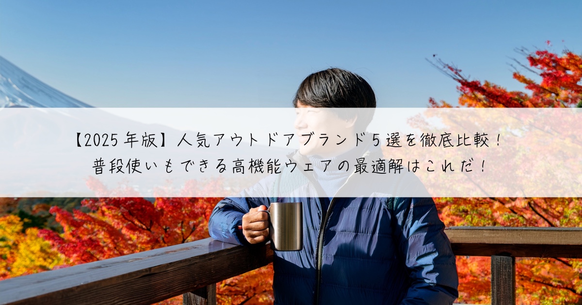 【2025年版】人気アウトドアブランド5選を徹底比較!普段使いもできる高機能ウェアの最適解はこれだ!